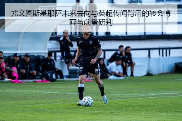 尤文图斯基耶萨未来去向与英超传闻背后的转会博弈与前景研判