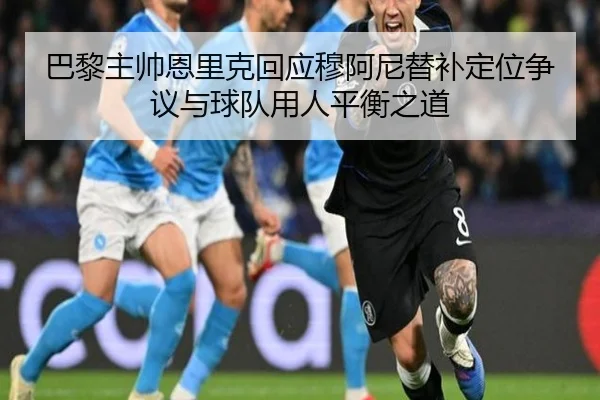 巴黎主帅恩里克回应穆阿尼替补定位争议与球队用人平衡之道