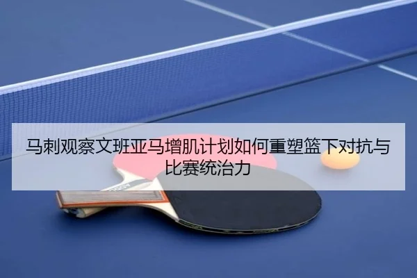 马刺观察文班亚马增肌计划如何重塑篮下对抗与比赛统治力