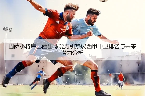 巴萨小将库巴西出球能力引热议西甲中卫排名与未来潜力分析