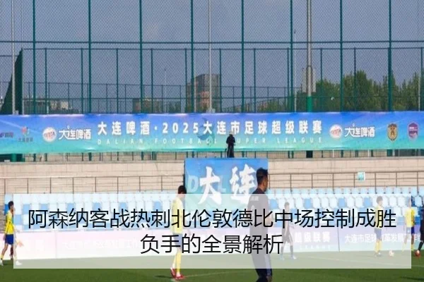 阿森纳客战热刺北伦敦德比中场控制成胜负手的全景解析