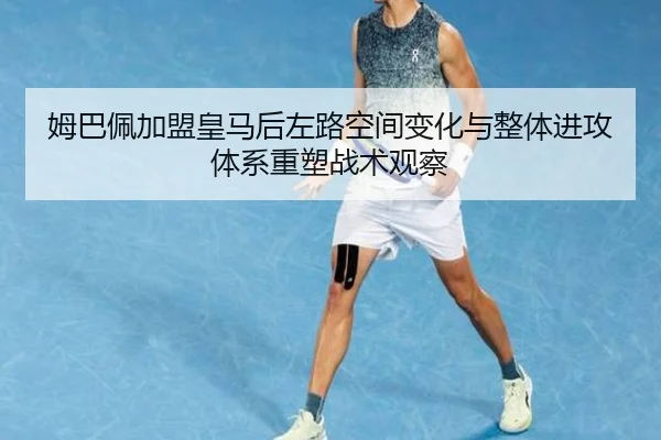 姆巴佩加盟皇马后左路空间变化与整体进攻体系重塑战术观察