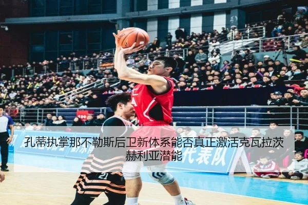 孔蒂执掌那不勒斯后卫新体系能否真正激活克瓦拉茨赫利亚潜能