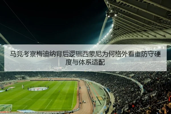 马竞考察梅迪纳背后逻辑西蒙尼为何格外看重防守硬度与体系适配