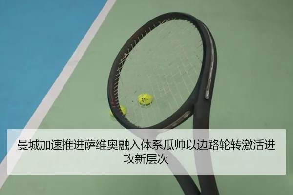 曼城加速推进萨维奥融入体系瓜帅以边路轮转激活进攻新层次